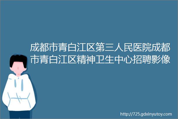 成都市青白江区第三人民医院成都市青白江区精神卫生中心招聘影像科放射科精神科心理科护士护理精神科护士